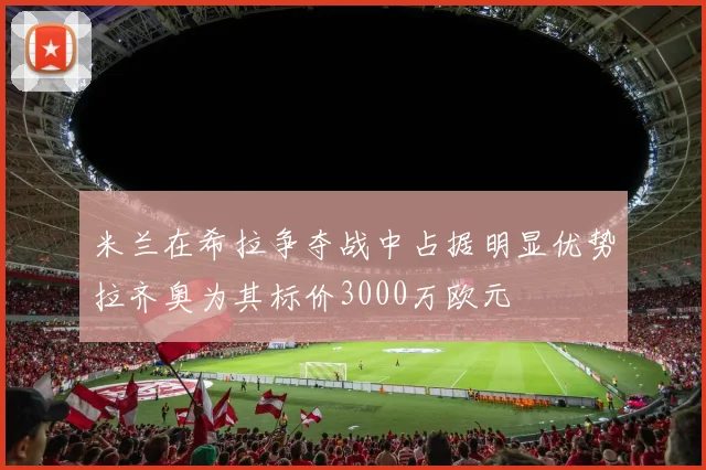 米兰在希拉争夺战中占据明显优势拉齐奥为其标价3000万欧元