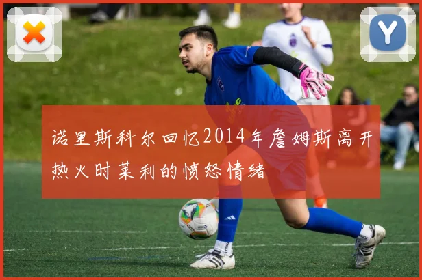 诺里斯科尔回忆2014年詹姆斯离开热火时莱利的愤怒情绪