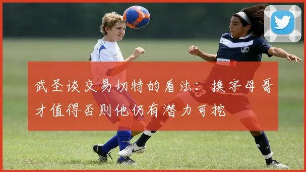 武圣谈交易切特的看法：换字母哥才值得否则他仍有潜力可挖