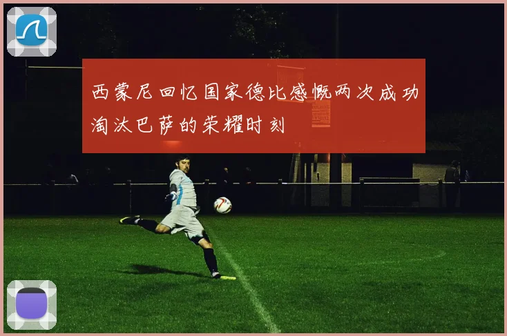西蒙尼回忆国家德比感慨两次成功淘汰巴萨的荣耀时刻