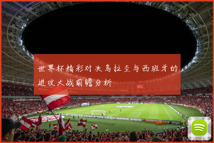 世界杯精彩对决乌拉圭与西班牙的进攻大战前瞻分析