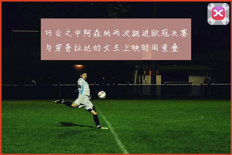 巧合之中阿森纳两次挺进欧冠决赛与穿普拉达的女王上映时间重叠