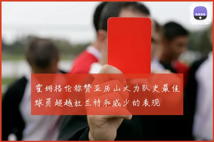 霍姆格伦称赞亚历山大为队史最佳球员超越杜兰特和威少的表现