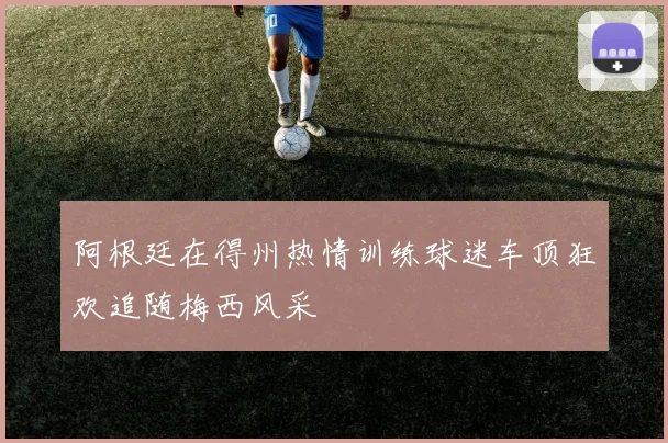 阿根廷在得州热情训练球迷车顶狂欢追随梅西风采