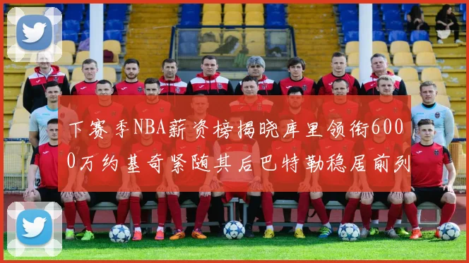 下赛季NBA薪资榜揭晓库里领衔6000万约基奇紧随其后巴特勒稳居前列