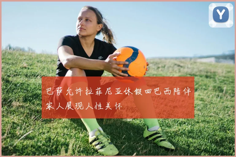 巴萨允许拉菲尼亚休假回巴西陪伴家人展现人性关怀