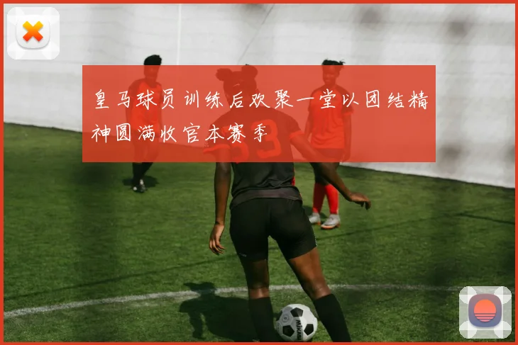 皇马球员训练后欢聚一堂以团结精神圆满收官本赛季