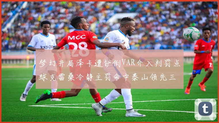 梦幻开局泽卡遭铲倒VAR介入判罚点球克雷桑冷静主罚命中泰山领先三镇