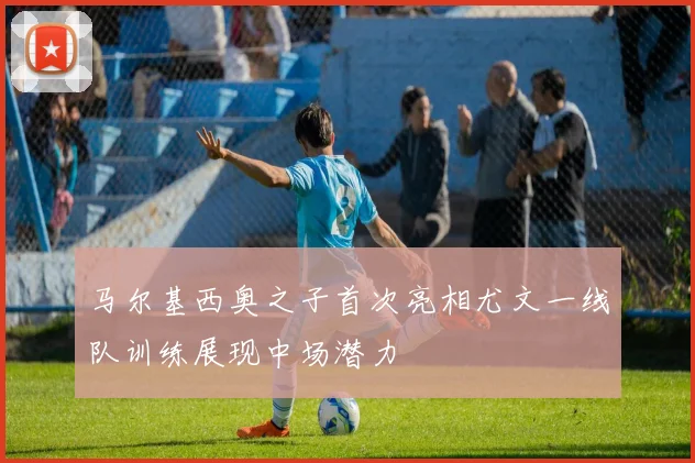 马尔基西奥之子首次亮相尤文一线队训练展现中场潜力