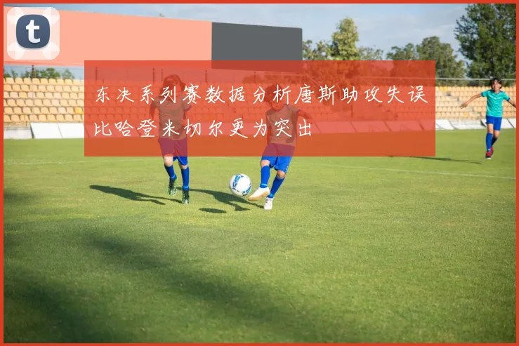 东决系列赛数据分析唐斯助攻失误比哈登米切尔更为突出