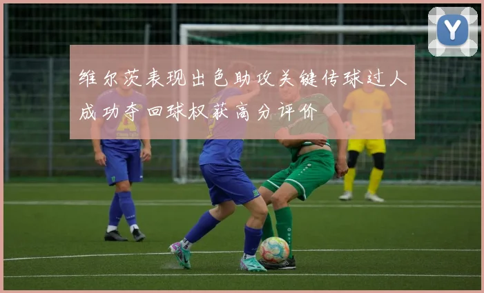 维尔茨表现出色助攻关键传球过人成功夺回球权获高分评价