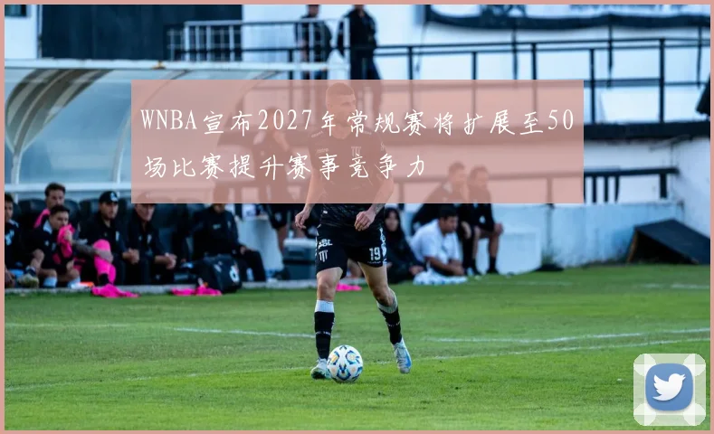 WNBA宣布2027年常规赛将扩展至50场比赛提升赛事竞争力
