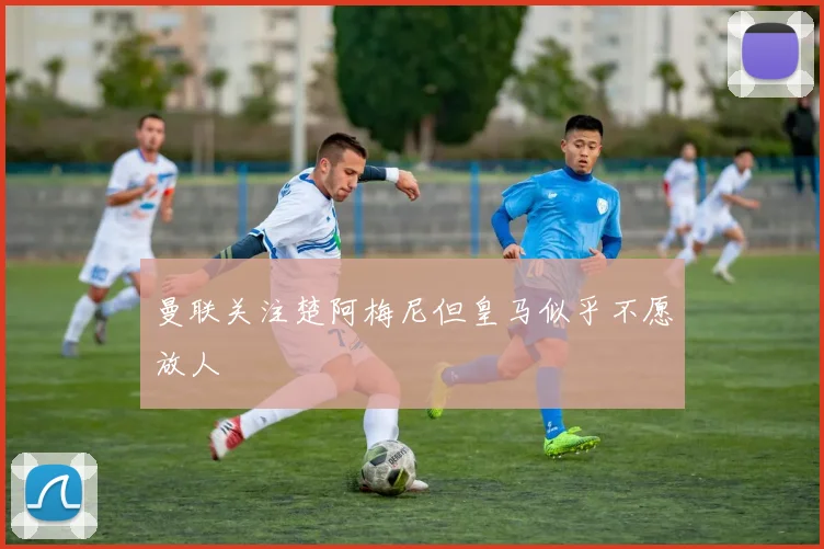 曼联关注楚阿梅尼但皇马似乎不愿放人