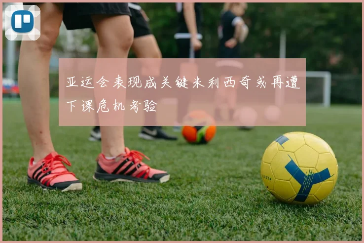 亚运会表现成关键米利西奇或再遭下课危机考验