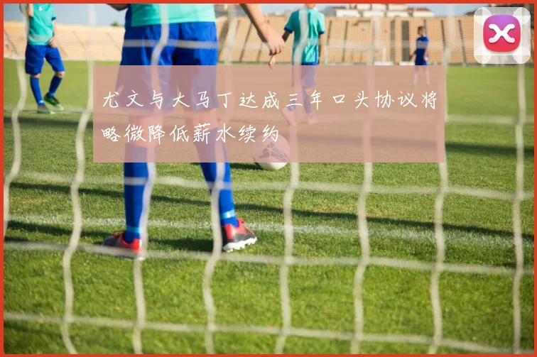 尤文与大马丁达成三年口头协议将略微降低薪水续约