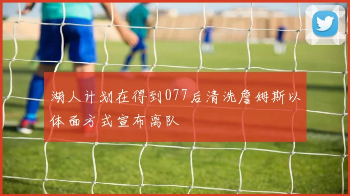 湖人计划在得到077后清洗詹姆斯以体面方式宣布离队