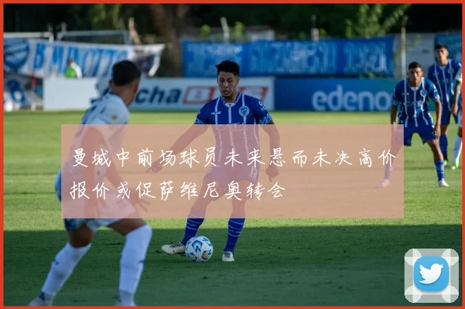 曼城中前场球员未来悬而未决高价报价或促萨维尼奥转会