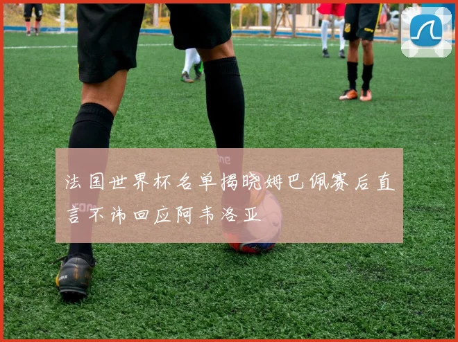 法国世界杯名单揭晓姆巴佩赛后直言不讳回应阿韦洛亚