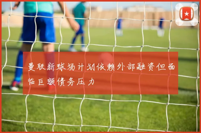 曼联新球场计划依赖外部融资但面临巨额债务压力