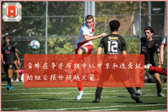 黄蜂在争夺布朗中以申京和选秀权的组合报价超越火箭