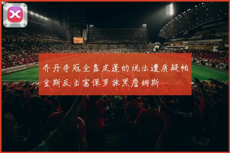 乔丹夺冠全靠皮蓬的说法遭质疑帕金斯反击富保罗抹黑詹姆斯
