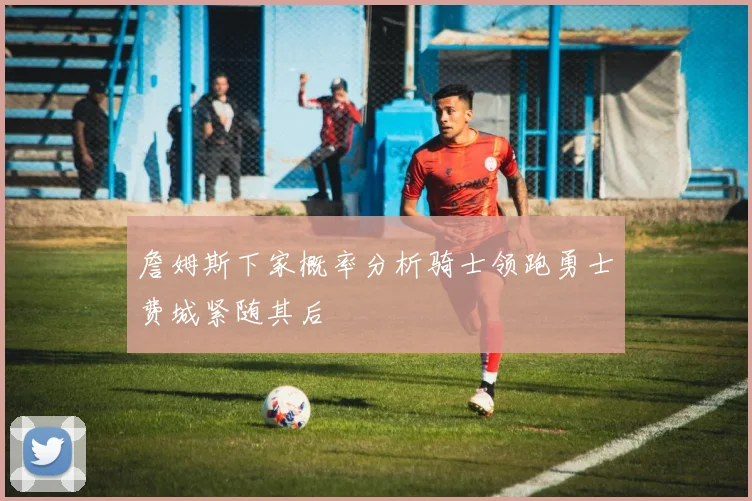 詹姆斯下家概率分析骑士领跑勇士费城紧随其后