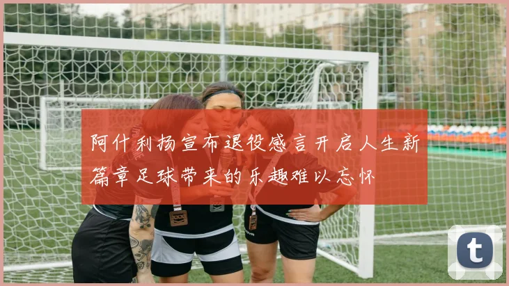 阿什利扬宣布退役感言开启人生新篇章足球带来的乐趣难以忘怀